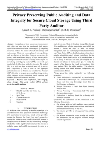 International Journal of Advanced Engineering, Management and Science (IJAEMS) [Vol-2, Issue-2, Feb- 2016]
Infogain Publication (Infogainpublication.com) ISSN : 2454-1311
www.ijaems.com Page | 30
Privacy Preserving Public Auditing and Data
Integrity for Secure Cloud Storage Using Third
Party Auditor
Ankush R. Nistane1
, Shubhangi Sapkal2
, Dr. R. R. Deshmukh3
1
Department of CSE, Government College of Engineering, Aurangabad, India
2
Department of MCA, Government College of Engineering, Aurangabad, India
3
Department of CSE and IT, Dr BAMU, Aurangabad, India
Abstract – Using cloud services, anyone can remotely store
their data and can have the on-demand high quality
applications and services from a shared pool of computing
resources, without the burden of local data storage and
maintenance. Cloud is a commonplace for storing data as
well as sharing of that data. However, preserving the
privacy and maintaining integrity of data during public
auditing remains to be an open challenge. In this paper, we
introducing a third party auditor (TPA), which will keep
track of all the files along with their integrity. The task of
TPA is to verify the data, so that the user will be worry-
free. Verification of data is done on the aggregate
authenticators sent by the user and Cloud Service Provider
(CSP). For this, we propose a secure cloud storage system
which supports privacy-preserving public auditing and
blockless data verification over the cloud.
Keywords – Blockless data verification, data integrity,
cloud storage, third party auditor (TPA), privacy
preserving, public auditing.
NOMENCLATURE
F - Data file is divided into blocks mi ;
i Є {1,2,…n}
Fi - Set of files
mi - ith
block of data file
hi - Hash on block
Σ Signature
I. INTRODUCTION
As we know cloud computing is booming nowadays. It is
considered as the next generation information technology
(IT) architecture for enterprises. Cloud service providers
manage the data over the cloud. From users’ perspective,
storing data remotely to the cloud is beneficial, because it
can be accessed on-demand and in a flexible way. It brings
relief of the burden high level infrastructure that provides a
scalable, secure and reliable environment for users at a
much lower cost. Most of the cloud storage likes Google
Drive and Dropbox offering space to the users which has
become a routine for users to share for storage
management, new and challenging security threats toward
users’ data. As the CSP are distributed, data outsourcing is
actually relinquishing user’s ultimate control over the fate
of their data. As the data is stored in an untrusted cloud, it
can be easily be lost or it can also get corrupted due to
disasters or failures or human errors [1]. To verify the
integrity of the data over the cloud, we introduce a third
party auditor (TPA) for public auditing. TPA offers its
auditing service with more powerful computation and
communication abilities.
Privacy preserving public auditability has following
advantages -
A. Public Auditability – It allows TPA to check integrity
of data without retrieving it. TPA or external auditor
should not have any knowledge about data i.e.
blockless data verification.
B. Storage Correctness – User’s data should correctly
store on cloud.
C. Privacy Preserving – This ensures that TPA cannot
derive any data content.
D. Lightweight – Auditing should be performed with
minimum overhead.
Specifically, the contribution can be summarized as the
following three aspects.
a. Our scheme achieves batch auditing where multiple
delegated auditing tasks from different users can be
performed simultaneously by the TPA.
b. Our scheme provides a privacy-preserving auditing
protocol.
c. Our scheme provides the better security and justifies
the performance of our proposed schemes through
concrete experiments.
 