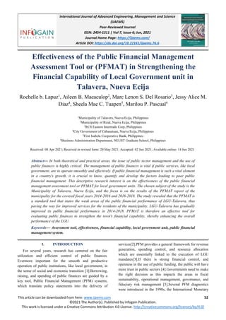 International Journal of Advanced Engineering, Management and Science
(IJAEMS)
Peer-Reviewed Journal
ISSN: 2454-1311 | Vol-7, Issue-6; Jun, 2021
Journal Home Page: https://ijaems.com/
Article DOI: https://dx.doi.org/10.22161/ijaems.76.6
This article can be downloaded from here: www.ijaems.com 52
©2021 The Author(s). Published by Infogain Publication.
This work is licensed under a Creative Commons Attribution 4.0 License. http://creativecommons.org/licenses/by/4.0/
Effectiveness of the Public Financial Management
Assessment Tool or (PFMAT) in Strengthening the
Financial Capability of Local Government unit in
Talavera, Nueva Ecija
Rochelle b. Lapuz1
, Aileen B. Macaculop2
, Marc Lenon S. Del Rosario3
, Jessy Alice M.
Diaz4
, Sheela Mae C. Tuapen5
, Marilou P. Pascual6
1
Municipality of Talavera, Nueva Ecija, Philippines
2
Municipality of Rizal, Nueva Ecija, Philippines
3
RCS Eastern Intertrade Corp, Philippines
4
City Government of Cabanatuan, Nueva Ecija, Philippines
5
First Isabela Cooperative Bank, Philippines
6
Business Administration Department, NEUST Graduate School, Philippines
Received: 08 Apr 2021; Received in revised form: 20 May 2021; Accepted: 02 Jun 2021; Available online: 14 Jun 2021
Abstract— In both theoretical and practical areas, the issue of public sector management and the use of
public finances is highly critical. The management of public finances is vital if public services, like local
government, are to operate smoothly and effectively. If public financial management is such a vital element
in a country's growth, it is crucial to know, quantify and develop the factors leading to poor public
financial management. This descriptive research interest is on the effectiveness of the public financial
management assessment tool or PFMAT for local government units. The chosen subject of the study is the
Municipality of Talavera, Nueva Ecija, and the focus is on the results of the PFMAT report of the
municipality for the covered fiscal years 2014-2016 and 2016-2018. The study revealed that the PFMAT is
a standard tool that states the weak areas of the public financial performance of LGU-Talavera, thus
paving the way for improved services for the residents of the municipality. LGU-Talavera has gradually
improved its public financial performance in 2014-2018. PFMAT is therefore an effective tool for
evaluating public finances to strengthen the town's financial capability, thereby enhancing the overall
performance of the LGU.
Keywords— Assessment tool, effectiveness, financial capability, local government unit, public financial
management system.
I. INTRODUCTION
For several years, research has centered on the fair
utilization and efficient control of public finances.
Evermore important for the smooth and productive
operation of public institutions, like local government, in
the sense of social and economic transition [1].Borrowing,
raising, and spending of public finances are guided by a
key tool, Public Financial Management (PFM) systems,
which translate policy statements into the delivery of
services[2].PFM provides a general framework for revenue
generation, spending control, and resource allocation
which are essentially linked to the execution of LGU
mandates[3].If there is strong financial control, and
openness in the use of public funding, the public will have
more trust in public sectors [4].Governments need to make
the right decision as this impacts the areas in fiscal
sustainability, operational management, governance, and
fiduciary risk management [5].Several PFM diagnostics
were introduced in the 1990s, the International Monetary
 