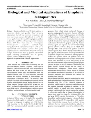International journal of Chemistry, Mathematics and Physics (IJCMP) [Vol-1, Issue-1, May-Jun, 2017]
AI Publications ISSN: 2456-866X
www.aipublications.com Page | 55
Biological and Medical Applications of Graphene
Nanoparticles
Ch. Kanchana Latha1
, Ramchander Merugu 2*
1
Department of Physics, GDC Khairathabad, Hyderabad, Telangana, India
2
Department of Biochemistry, Mahatma Gandhi University, Nalgonda, Telangana, India
Abstract— Graphene which is one of the latest additions to
nanocarbon family has peculiar band structure,
extraordinary thermal and electronic conductance and
room temperature quantum Hall effect. It is used in for
various applications in diverse fields ranging from catalysis
to electronics. In addition to being components in electronic
devices, GO have been used in nanocomposite
materials, polymer composite materials, energy
storage, biomedical applications, catalysis and as a
surfactant with some overlaps between these fields
Graphene oxide is a unique material that can be viewed as
a single monomolecular layer of graphite with various
oxygen containing functionalities such as epoxide,
carbonyl, carboxyl and hydroxyl groups.
Keywords— Graphene oxide, catalysis, Applications.
I. INTRODUCTION
Carbon materials are known to be eco friendly and less
toxic than inorganic materials. Graphene, a single layer of
graphite[1-3] would also be safe and useful for biomedical
research. The high surface area and rich abundance of
functional-groups present make (GO) Graphene oxide and
reduced graphene oxide (rGO) or chemically converted
graphene an attracting candidate in biotechnology and
environmental remediation [4-10]. The properties easy
synthesis, low cost and non-toxicity of graphene can be
turned to suit applications such as sensing, drug delivery or
cellular imaging. Graphene with its high surface area can
act as a good absorbent for pollutant removal. In this review
some of the relevant efforts undertaken to utilize graphene
in biology, sensing and water purification are discussed.
II. SYNTHESIS OF GRAPHENE
NANOPARTICLES
Synthesis of GO are based on the method first reported by
Hummers in which graphite is oxidized by a solution of
Potassium permanganate in sulphuric acid [11]. Graphite
oxide chemistry was first studied by Brodie [12-14] in
1859. There are various methods reported on synthesis of
graphene sheets which include mechanical cleavage of
graphite, unzipping carbon nanotubes, chemical exfoliation
of graphite solvo thermal synthesis, epitaxial growth on Sic
surfaces and metal surfaces, CVD of hydrocarbons on metal
surfaces, bottom up organic synthesis, electric arc discharge
method, Sonochemical approach, reduction of graphene
oxide (GO) obtained from graphite oxide by chemical
reducing agents are aqueous and environment-friendly
greener reduction methods. Yang et al [15-17] have
developed PEG lated nano-reduced graphene oxide for
ultra-low power photo thermal therapy. Gurunathan et al
[20-22] w.r.t. green synthesis and bioactivity related studies
of graphene using Bacillus marisflavi as reducing agent and
studied the cytotoxic effects of graphene oxide and
bacterially reduced graphene oxide (rGO) in human breast
cancer cells. Novoselov et al in 2004 [23-24] by the
mechanical exfoliation of highly oriented pyrolytic graphite
(HOPG). Wang et al [18-20] combined chemotherapy and
photo thermal targeted therapy for the deisgn of
multifunctional, mesoporous silicate coated graphene
nanosheets as a drug delivery system. Advent of chemical
processes and self-assembly approaches for the synthesis of
graphene analogues have opened-up new avenues for
graphene based materials.
Chemical reduction of GO is carried out by reducing agent
such as hydroquinone, sodium borohydride, hydrazine and
hydrazine with NH3 [47-50]. Chemical reduction of
exfoliated graphite oxide is a common method employed
for obtained high-yield synthesis of graphene. In this
method graphite is treated with strong oxidizers, the
obtained graphite oxide has layered structure but is lighter
in colour than graphite due to change in hybridization of
carbon atoms occur from planar Sp2
to tetrahedral Sp3
. Liu
and gong [26-30] reported the reduction of Polyaniline-
intercalated graphite oxide in aqueous hydrazine hydrate.
Ruff and co-workers [31-33] prepared the stable graphitic
nano platelets in the presence of poly (sodium 4 styrene
sulfonate) also used hydrazine hydrate for the reduction of
graphite oxide nanoplatelets prepared by exfoliation of the
 