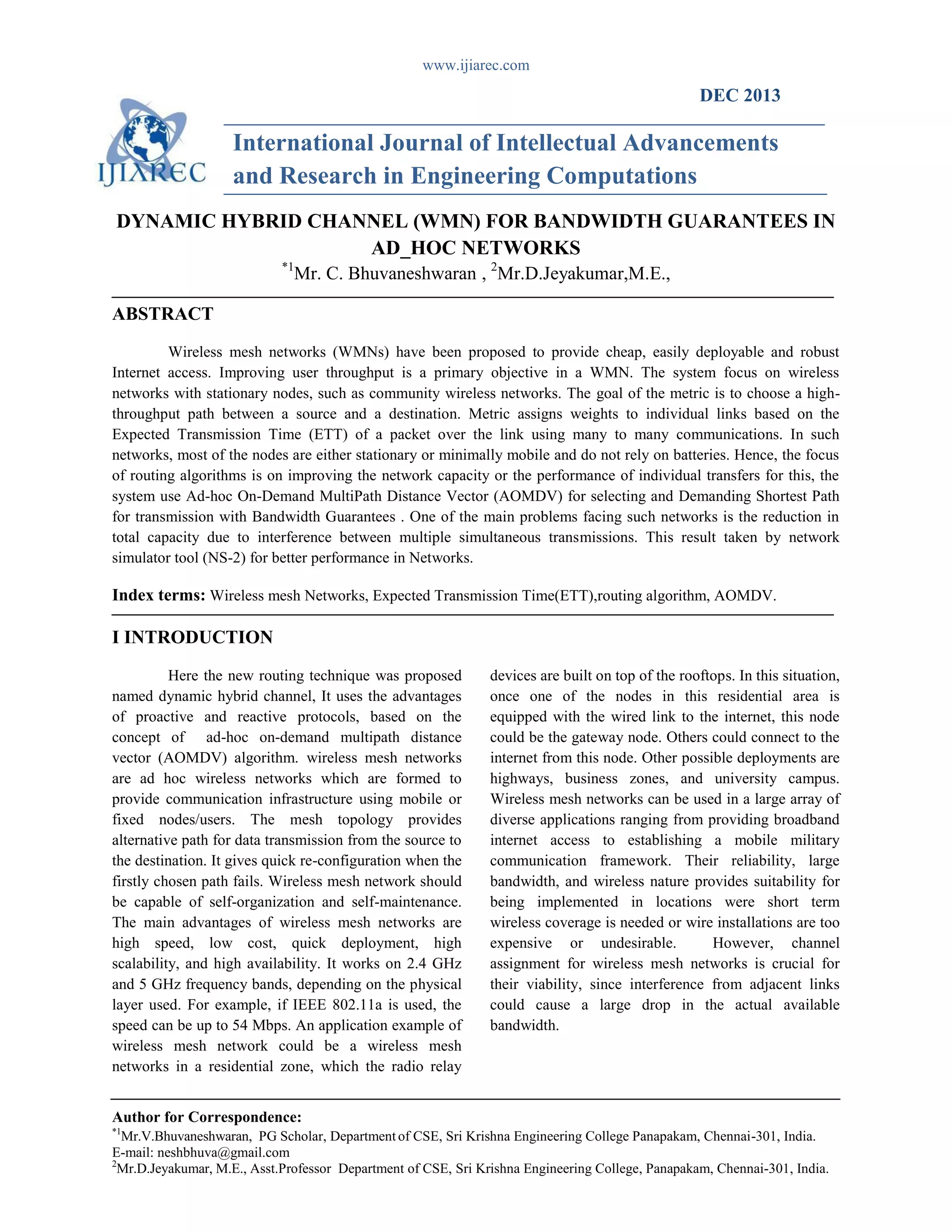 www.ijiarec.com
Author for Correspondence:
*1
Mr.V.Bhuvaneshwaran, PG Scholar, Department of CSE, Sri Krishna Engineering College Panapakam, Chennai-301, India.
E-mail: neshbhuva@gmail.com
2
Mr.D.Jeyakumar, M.E., Asst.Professor Department of CSE, Sri Krishna Engineering College, Panapakam, Chennai-301, India.
DEC 2013
International Journal of Intellectual Advancements
and Research in Engineering Computations
DYNAMIC HYBRID CHANNEL (WMN) FOR BANDWIDTH GUARANTEES IN
AD_HOC NETWORKS
*1
Mr. C. Bhuvaneshwaran , 2
Mr.D.Jeyakumar,M.E.,
ABSTRACT
Wireless mesh networks (WMNs) have been proposed to provide cheap, easily deployable and robust
Internet access. Improving user throughput is a primary objective in a WMN. The system focus on wireless
networks with stationary nodes, such as community wireless networks. The goal of the metric is to choose a high-
throughput path between a source and a destination. Metric assigns weights to individual links based on the
Expected Transmission Time (ETT) of a packet over the link using many to many communications. In such
networks, most of the nodes are either stationary or minimally mobile and do not rely on batteries. Hence, the focus
of routing algorithms is on improving the network capacity or the performance of individual transfers for this, the
system use Ad-hoc On-Demand MultiPath Distance Vector (AOMDV) for selecting and Demanding Shortest Path
for transmission with Bandwidth Guarantees . One of the main problems facing such networks is the reduction in
total capacity due to interference between multiple simultaneous transmissions. This result taken by network
simulator tool (NS-2) for better performance in Networks.
Index terms: Wireless mesh Networks, Expected Transmission Time(ETT),routing algorithm, AOMDV.
I INTRODUCTION
Here the new routing technique was proposed
named dynamic hybrid channel, It uses the advantages
of proactive and reactive protocols, based on the
concept of ad-hoc on-demand multipath distance
vector (AOMDV) algorithm. wireless mesh networks
are ad hoc wireless networks which are formed to
provide communication infrastructure using mobile or
fixed nodes/users. The mesh topology provides
alternative path for data transmission from the source to
the destination. It gives quick re-configuration when the
firstly chosen path fails. Wireless mesh network should
be capable of self-organization and self-maintenance.
The main advantages of wireless mesh networks are
high speed, low cost, quick deployment, high
scalability, and high availability. It works on 2.4 GHz
and 5 GHz frequency bands, depending on the physical
layer used. For example, if IEEE 802.11a is used, the
speed can be up to 54 Mbps. An application example of
wireless mesh network could be a wireless mesh
networks in a residential zone, which the radio relay
devices are built on top of the rooftops. In this situation,
once one of the nodes in this residential area is
equipped with the wired link to the internet, this node
could be the gateway node. Others could connect to the
internet from this node. Other possible deployments are
highways, business zones, and university campus.
Wireless mesh networks can be used in a large array of
diverse applications ranging from providing broadband
internet access to establishing a mobile military
communication framework. Their reliability, large
bandwidth, and wireless nature provides suitability for
being implemented in locations were short term
wireless coverage is needed or wire installations are too
expensive or undesirable. However, channel
assignment for wireless mesh networks is crucial for
their viability, since interference from adjacent links
could cause a large drop in the actual available
bandwidth.
 