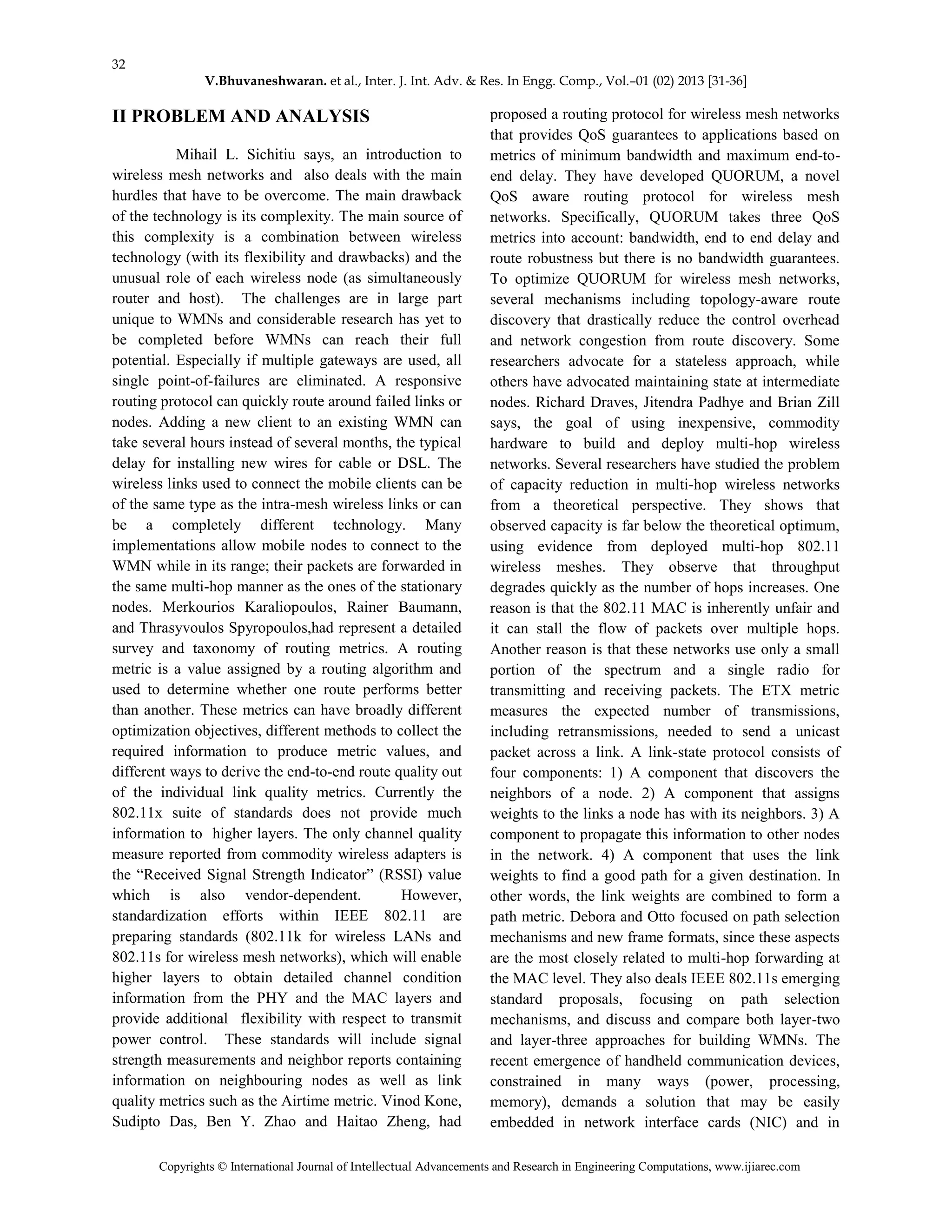 32
V.Bhuvaneshwaran. et al., Inter. J. Int. Adv. & Res. In Engg. Comp., Vol.–01 (02) 2013 [31-36]
Copyrights © International Journal of Intellectual Advancements and Research in Engineering Computations, www.ijiarec.com
II PROBLEM AND ANALYSIS
Mihail L. Sichitiu says, an introduction to
wireless mesh networks and also deals with the main
hurdles that have to be overcome. The main drawback
of the technology is its complexity. The main source of
this complexity is a combination between wireless
technology (with its flexibility and drawbacks) and the
unusual role of each wireless node (as simultaneously
router and host). The challenges are in large part
unique to WMNs and considerable research has yet to
be completed before WMNs can reach their full
potential. Especially if multiple gateways are used, all
single point-of-failures are eliminated. A responsive
routing protocol can quickly route around failed links or
nodes. Adding a new client to an existing WMN can
take several hours instead of several months, the typical
delay for installing new wires for cable or DSL. The
wireless links used to connect the mobile clients can be
of the same type as the intra-mesh wireless links or can
be a completely different technology. Many
implementations allow mobile nodes to connect to the
WMN while in its range; their packets are forwarded in
the same multi-hop manner as the ones of the stationary
nodes. Merkourios Karaliopoulos, Rainer Baumann,
and Thrasyvoulos Spyropoulos,had represent a detailed
survey and taxonomy of routing metrics. A routing
metric is a value assigned by a routing algorithm and
used to determine whether one route performs better
than another. These metrics can have broadly different
optimization objectives, different methods to collect the
required information to produce metric values, and
different ways to derive the end-to-end route quality out
of the individual link quality metrics. Currently the
802.11x suite of standards does not provide much
information to higher layers. The only channel quality
measure reported from commodity wireless adapters is
the “Received Signal Strength Indicator” (RSSI) value
which is also vendor-dependent. However,
standardization efforts within IEEE 802.11 are
preparing standards (802.11k for wireless LANs and
802.11s for wireless mesh networks), which will enable
higher layers to obtain detailed channel condition
information from the PHY and the MAC layers and
provide additional flexibility with respect to transmit
power control. These standards will include signal
strength measurements and neighbor reports containing
information on neighbouring nodes as well as link
quality metrics such as the Airtime metric. Vinod Kone,
Sudipto Das, Ben Y. Zhao and Haitao Zheng, had
proposed a routing protocol for wireless mesh networks
that provides QoS guarantees to applications based on
metrics of minimum bandwidth and maximum end-to-
end delay. They have developed QUORUM, a novel
QoS aware routing protocol for wireless mesh
networks. Specifically, QUORUM takes three QoS
metrics into account: bandwidth, end to end delay and
route robustness but there is no bandwidth guarantees.
To optimize QUORUM for wireless mesh networks,
several mechanisms including topology-aware route
discovery that drastically reduce the control overhead
and network congestion from route discovery. Some
researchers advocate for a stateless approach, while
others have advocated maintaining state at intermediate
nodes. Richard Draves, Jitendra Padhye and Brian Zill
says, the goal of using inexpensive, commodity
hardware to build and deploy multi-hop wireless
networks. Several researchers have studied the problem
of capacity reduction in multi-hop wireless networks
from a theoretical perspective. They shows that
observed capacity is far below the theoretical optimum,
using evidence from deployed multi-hop 802.11
wireless meshes. They observe that throughput
degrades quickly as the number of hops increases. One
reason is that the 802.11 MAC is inherently unfair and
it can stall the flow of packets over multiple hops.
Another reason is that these networks use only a small
portion of the spectrum and a single radio for
transmitting and receiving packets. The ETX metric
measures the expected number of transmissions,
including retransmissions, needed to send a unicast
packet across a link. A link-state protocol consists of
four components: 1) A component that discovers the
neighbors of a node. 2) A component that assigns
weights to the links a node has with its neighbors. 3) A
component to propagate this information to other nodes
in the network. 4) A component that uses the link
weights to find a good path for a given destination. In
other words, the link weights are combined to form a
path metric. Debora and Otto focused on path selection
mechanisms and new frame formats, since these aspects
are the most closely related to multi-hop forwarding at
the MAC level. They also deals IEEE 802.11s emerging
standard proposals, focusing on path selection
mechanisms, and discuss and compare both layer-two
and layer-three approaches for building WMNs. The
recent emergence of handheld communication devices,
constrained in many ways (power, processing,
memory), demands a solution that may be easily
embedded in network interface cards (NIC) and in
 