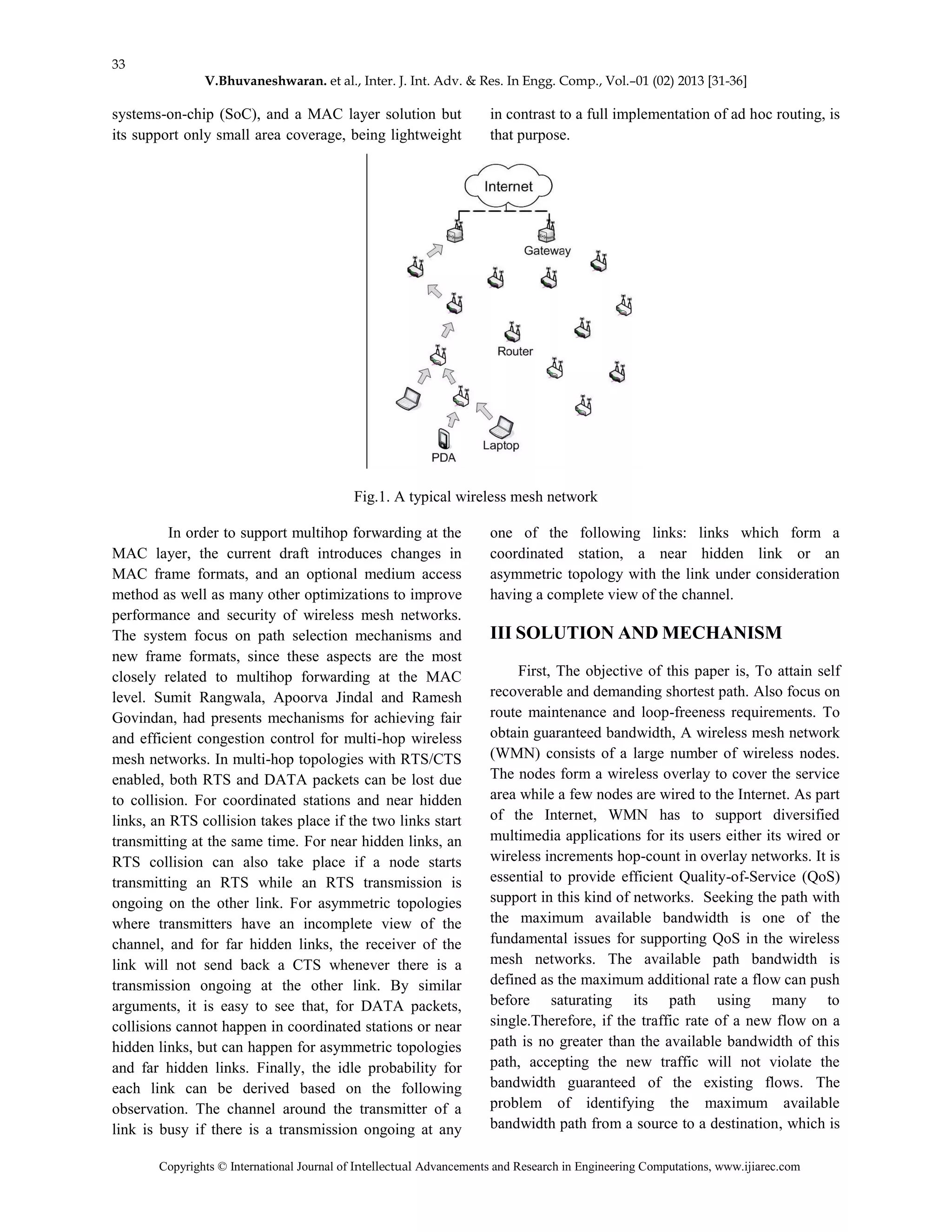 33
V.Bhuvaneshwaran. et al., Inter. J. Int. Adv. & Res. In Engg. Comp., Vol.–01 (02) 2013 [31-36]
Copyrights © International Journal of Intellectual Advancements and Research in Engineering Computations, www.ijiarec.com
systems-on-chip (SoC), and a MAC layer solution but
its support only small area coverage, being lightweight
in contrast to a full implementation of ad hoc routing, is
that purpose.
Fig.1. A typical wireless mesh network
In order to support multihop forwarding at the
MAC layer, the current draft introduces changes in
MAC frame formats, and an optional medium access
method as well as many other optimizations to improve
performance and security of wireless mesh networks.
The system focus on path selection mechanisms and
new frame formats, since these aspects are the most
closely related to multihop forwarding at the MAC
level. Sumit Rangwala, Apoorva Jindal and Ramesh
Govindan, had presents mechanisms for achieving fair
and efficient congestion control for multi-hop wireless
mesh networks. In multi-hop topologies with RTS/CTS
enabled, both RTS and DATA packets can be lost due
to collision. For coordinated stations and near hidden
links, an RTS collision takes place if the two links start
transmitting at the same time. For near hidden links, an
RTS collision can also take place if a node starts
transmitting an RTS while an RTS transmission is
ongoing on the other link. For asymmetric topologies
where transmitters have an incomplete view of the
channel, and for far hidden links, the receiver of the
link will not send back a CTS whenever there is a
transmission ongoing at the other link. By similar
arguments, it is easy to see that, for DATA packets,
collisions cannot happen in coordinated stations or near
hidden links, but can happen for asymmetric topologies
and far hidden links. Finally, the idle probability for
each link can be derived based on the following
observation. The channel around the transmitter of a
link is busy if there is a transmission ongoing at any
one of the following links: links which form a
coordinated station, a near hidden link or an
asymmetric topology with the link under consideration
having a complete view of the channel.
III SOLUTION AND MECHANISM
First, The objective of this paper is, To attain self
recoverable and demanding shortest path. Also focus on
route maintenance and loop-freeness requirements. To
obtain guaranteed bandwidth, A wireless mesh network
(WMN) consists of a large number of wireless nodes.
The nodes form a wireless overlay to cover the service
area while a few nodes are wired to the Internet. As part
of the Internet, WMN has to support diversified
multimedia applications for its users either its wired or
wireless increments hop-count in overlay networks. It is
essential to provide efficient Quality-of-Service (QoS)
support in this kind of networks. Seeking the path with
the maximum available bandwidth is one of the
fundamental issues for supporting QoS in the wireless
mesh networks. The available path bandwidth is
defined as the maximum additional rate a flow can push
before saturating its path using many to
single.Therefore, if the traffic rate of a new flow on a
path is no greater than the available bandwidth of this
path, accepting the new traffic will not violate the
bandwidth guaranteed of the existing flows. The
problem of identifying the maximum available
bandwidth path from a source to a destination, which is
 