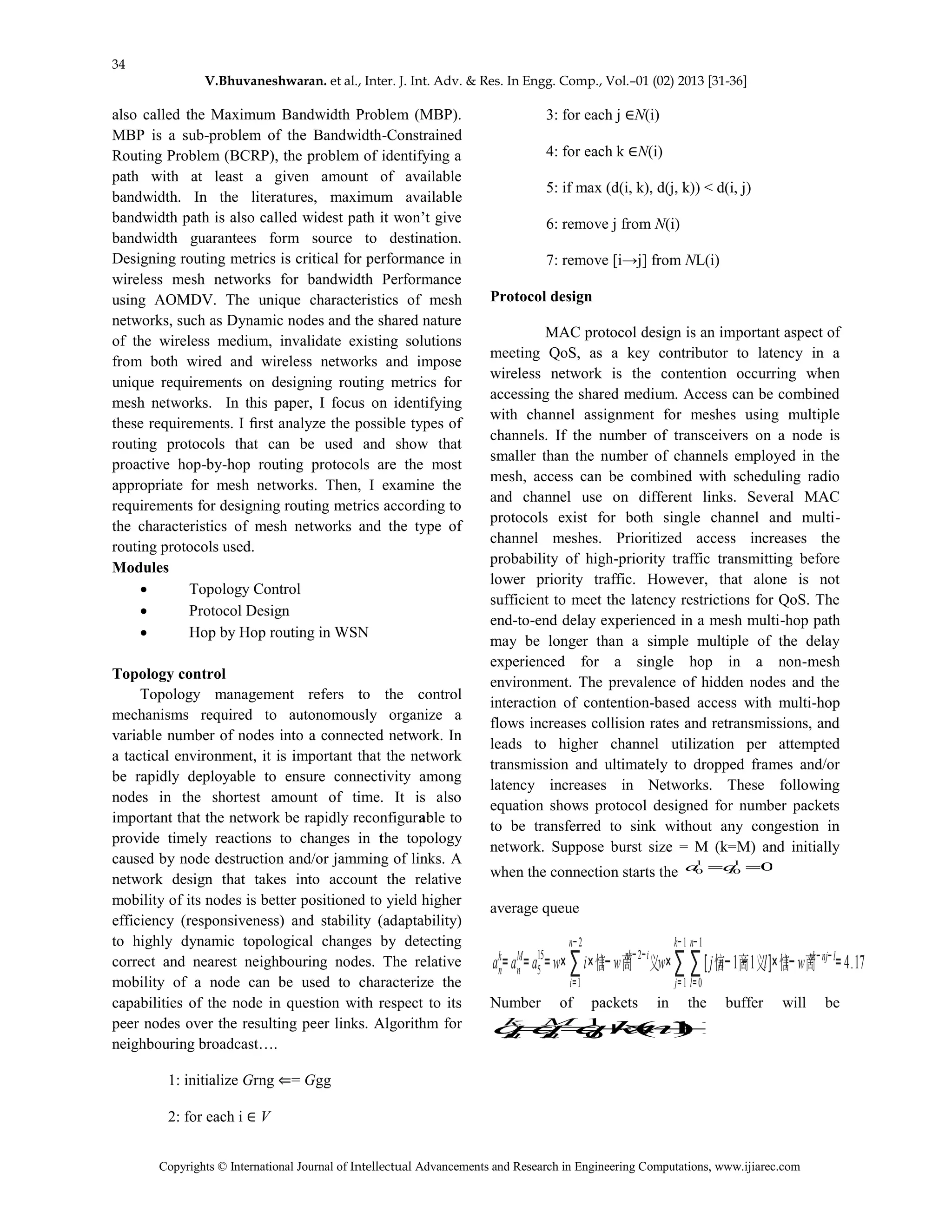 34
V.Bhuvaneshwaran. et al., Inter. J. Int. Adv. & Res. In Engg. Comp., Vol.–01 (02) 2013 [31-36]
Copyrights © International Journal of Intellectual Advancements and Research in Engineering Computations, www.ijiarec.com
also called the Maximum Bandwidth Problem (MBP).
MBP is a sub-problem of the Bandwidth-Constrained
Routing Problem (BCRP), the problem of identifying a
path with at least a given amount of available
bandwidth. In the literatures, maximum available
bandwidth path is also called widest path it won’t give
bandwidth guarantees form source to destination.
Designing routing metrics is critical for performance in
wireless mesh networks for bandwidth Performance
using AOMDV. The unique characteristics of mesh
networks, such as Dynamic nodes and the shared nature
of the wireless medium, invalidate existing solutions
from both wired and wireless networks and impose
unique requirements on designing routing metrics for
mesh networks. In this paper, I focus on identifying
these requirements. I ﬁrst analyze the possible types of
routing protocols that can be used and show that
proactive hop-by-hop routing protocols are the most
appropriate for mesh networks. Then, I examine the
requirements for designing routing metrics according to
the characteristics of mesh networks and the type of
routing protocols used.
Modules
 Topology Control
 Protocol Design
 Hop by Hop routing in WSN
Topology control
Topology management refers to the control
mechanisms required to autonomously organize a
variable number of nodes into a connected network. In
a tactical environment, it is important that the network
be rapidly deployable to ensure connectivity among
nodes in the shortest amount of time. It is also
important that the network be rapidly reconfigurable to
provide timely reactions to changes in the topology
caused by node destruction and/or jamming of links. A
network design that takes into account the relative
mobility of its nodes is better positioned to yield higher
efficiency (responsiveness) and stability (adaptability)
to highly dynamic topological changes by detecting
correct and nearest neighbouring nodes. The relative
mobility of a node can be used to characterize the
capabilities of the node in question with respect to its
peer nodes over the resulting peer links. Algorithm for
neighbouring broadcast….
1: initialize Grng ⇐= Ggg
2: for each i ∈ V
3: for each j ∈N(i)
4: for each k ∈N(i)
5: if max (d(i, k), d(j, k)) < d(i, j)
6: remove j from N(i)
7: remove [i→j] from NL(i)
Protocol design
MAC protocol design is an important aspect of
meeting QoS, as a key contributor to latency in a
wireless network is the contention occurring when
accessing the shared medium. Access can be combined
with channel assignment for meshes using multiple
channels. If the number of transceivers on a node is
smaller than the number of channels employed in the
mesh, access can be combined with scheduling radio
and channel use on different links. Several MAC
protocols exist for both single channel and multi-
channel meshes. Prioritized access increases the
probability of high-priority traffic transmitting before
lower priority traffic. However, that alone is not
sufficient to meet the latency restrictions for QoS. The
end-to-end delay experienced in a mesh multi-hop path
may be longer than a simple multiple of the delay
experienced for a single hop in a non-mesh
environment. The prevalence of hidden nodes and the
interaction of contention-based access with multi-hop
flows increases collision rates and retransmissions, and
leads to higher channel utilization per attempted
transmission and ultimately to dropped frames and/or
latency increases in Networks. These following
equation shows protocol designed for number packets
to be transferred to sink without any congestion in
network. Suppose burst size = M (k=M) and initially
when the connection starts the 01
0
1
0 qa
average queue
an
k
=an
M
=a5
15
=w× ∑
i=1
n−2
i×1−wnk−2−i
w×∑
j=1
k−1
∑
l=0
n−1
[jn−1−1l]×1−wnk−nj−l
=4.17
Number of packets in the buffer will be
1)1(1
0  nkqqq M
n
k
n
 