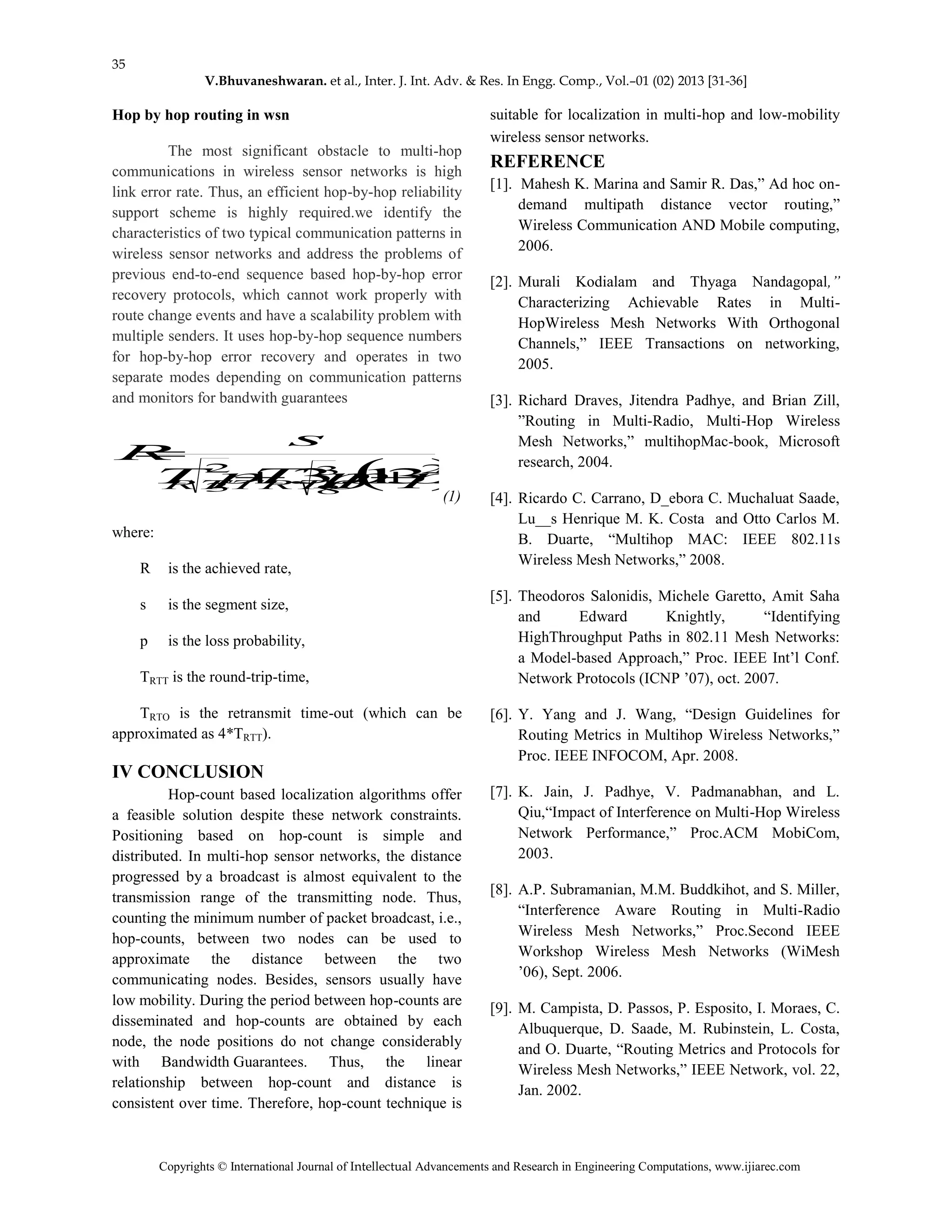 35
V.Bhuvaneshwaran. et al., Inter. J. Int. Adv. & Res. In Engg. Comp., Vol.–01 (02) 2013 [31-36]
Copyrights © International Journal of Intellectual Advancements and Research in Engineering Computations, www.ijiarec.com
Hop by hop routing in wsn
The most significant obstacle to multi-hop
communications in wireless sensor networks is high
link error rate. Thus, an efficient hop-by-hop reliability
support scheme is highly required.we identify the
characteristics of two typical communication patterns in
wireless sensor networks and address the problems of
previous end-to-end sequence based hop-by-hop error
recovery protocols, which cannot work properly with
route change events and have a scalability problem with
multiple senders. It uses hop-by-hop sequence numbers
for hop-by-hop error recovery and operates in two
separate modes depending on communication patterns
and monitors for bandwith guarantees
 2
8
3
3
2
321.3. pppTpT
s
R
RTORTT 

(1)
where:
R is the achieved rate,
s is the segment size,
p is the loss probability,
TRTT is the round-trip-time,
TRTO is the retransmit time-out (which can be
approximated as 4*TRTT).
IV CONCLUSION
Hop-count based localization algorithms offer
a feasible solution despite these network constraints.
Positioning based on hop-count is simple and
distributed. In multi-hop sensor networks, the distance
progressed by a broadcast is almost equivalent to the
transmission range of the transmitting node. Thus,
counting the minimum number of packet broadcast, i.e.,
hop-counts, between two nodes can be used to
approximate the distance between the two
communicating nodes. Besides, sensors usually have
low mobility. During the period between hop-counts are
disseminated and hop-counts are obtained by each
node, the node positions do not change considerably
with Bandwidth Guarantees. Thus, the linear
relationship between hop-count and distance is
consistent over time. Therefore, hop-count technique is
suitable for localization in multi-hop and low-mobility
wireless sensor networks.
REFERENCE
[1]. Mahesh K. Marina and Samir R. Das,” Ad hoc on-
demand multipath distance vector routing,”
Wireless Communication AND Mobile computing,
2006.
[2]. Murali Kodialam and Thyaga Nandagopal,”
Characterizing Achievable Rates in Multi-
HopWireless Mesh Networks With Orthogonal
Channels,” IEEE Transactions on networking,
2005.
[3]. Richard Draves, Jitendra Padhye, and Brian Zill,
”Routing in Multi-Radio, Multi-Hop Wireless
Mesh Networks,” multihopMac-book, Microsoft
research, 2004.
[4]. Ricardo C. Carrano, D_ebora C. Muchaluat Saade,
Lu__s Henrique M. K. Costa and Otto Carlos M.
B. Duarte, “Multihop MAC: IEEE 802.11s
Wireless Mesh Networks,” 2008.
[5]. Theodoros Salonidis, Michele Garetto, Amit Saha
and Edward Knightly, “Identifying
HighThroughput Paths in 802.11 Mesh Networks:
a Model-based Approach,” Proc. IEEE Int’l Conf.
Network Protocols (ICNP ’07), oct. 2007.
[6]. Y. Yang and J. Wang, “Design Guidelines for
Routing Metrics in Multihop Wireless Networks,”
Proc. IEEE INFOCOM, Apr. 2008.
[7]. K. Jain, J. Padhye, V. Padmanabhan, and L.
Qiu,“Impact of Interference on Multi-Hop Wireless
Network Performance,” Proc.ACM MobiCom,
2003.
[8]. A.P. Subramanian, M.M. Buddkihot, and S. Miller,
“Interference Aware Routing in Multi-Radio
Wireless Mesh Networks,” Proc.Second IEEE
Workshop Wireless Mesh Networks (WiMesh
’06), Sept. 2006.
[9]. M. Campista, D. Passos, P. Esposito, I. Moraes, C.
Albuquerque, D. Saade, M. Rubinstein, L. Costa,
and O. Duarte, “Routing Metrics and Protocols for
Wireless Mesh Networks,” IEEE Network, vol. 22,
Jan. 2002.
 