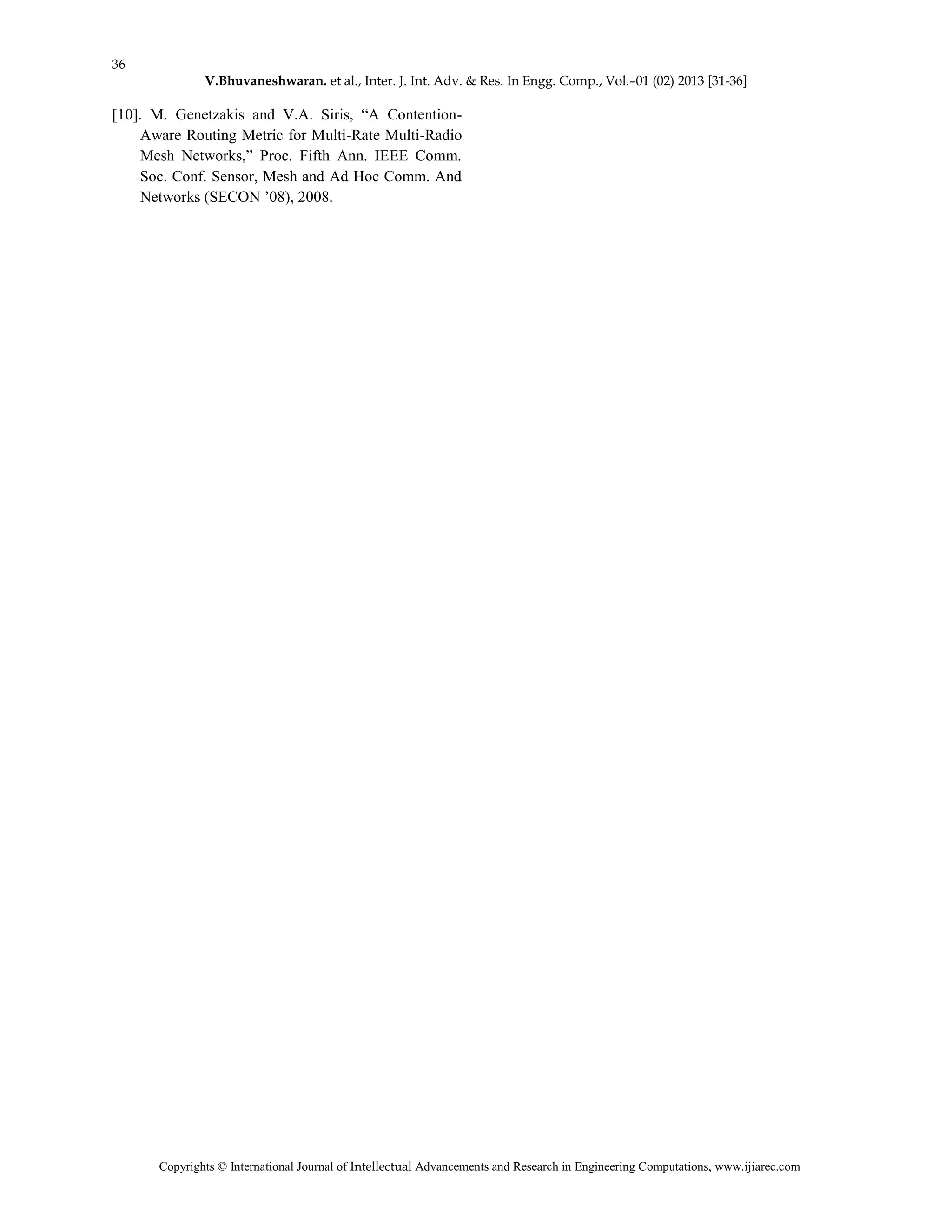 36
V.Bhuvaneshwaran. et al., Inter. J. Int. Adv. & Res. In Engg. Comp., Vol.–01 (02) 2013 [31-36]
Copyrights © International Journal of Intellectual Advancements and Research in Engineering Computations, www.ijiarec.com
[10]. M. Genetzakis and V.A. Siris, “A Contention-
Aware Routing Metric for Multi-Rate Multi-Radio
Mesh Networks,” Proc. Fifth Ann. IEEE Comm.
Soc. Conf. Sensor, Mesh and Ad Hoc Comm. And
Networks (SECON ’08), 2008.
 