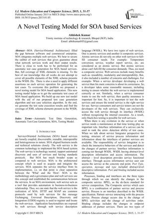 I.J. Modern Education and Computer Science, 2015, 1, 31-37
Published Online January 2015 in MECS (http://www.mecs-press.org/)
DOI: 10.5815/ijmecs.2015.01.05
Copyright © 2015 MECS I.J. Modern Education and Computer Science, 2015, 1, 31-37
A Novel Testing Model for SOA based Services
Abhishek Kumar
Trinity institute of technology & research, Bhopal (M.P), India
Email: abhikumar695@gmail.com
Abstract—SOA (Service-Oriented Architecture) filled
the gap between software and commercial enterprise.
SOA integrates multiple web services. We bear to secure
the caliber of web services that gives guarantee about
what network services work and their output results.
There is close to work has to be performed for an
automatic test case generation for SOA based services.
But, full coverage of XML elements is missing. To the
best of our knowledge this all works do not attempt to
cover all possible elements of the XML schema presents
in the WSDL file. There is also a need to apply different
assertions on each service operation for generating the
test cases. To overcome this problem we proposed a
novel testing model for SOA based application. This new
testing model helps us to get the automatic test cases of
SOA based application. We build up our new test model
with the aid of our proposed test case generation
algorithm and test case selection algorithm. In the end,
we generate the test suite execution results and find the
coverage of XML schema elements present in the WSDL
file.
Index Terms—Automatic Test Data Generation,
Automatic Test Case Generation, SOA, Testing Model.
I. INTRODUCTION
Service-Oriented Architecture (SOA) based services
are loosely coupled, discoverable, reusable, interoperable
and heterogeneous in nature. SOA aligned business needs
and technical solutions closely. The web service is the
common technology to implement the SOA based system.
The web service is technology neutral, support automated
discovery and uses of services and having standards
protocols. But SOA has much broader scope as
compared to web services. SOA is the architectural
concept which is used to acquire and integrate the
services. SOA separates the service interface from its
implementation, i.e, on that point is clear separation
between the 'What' and the 'How'. SOA is the
methodology and a governance plan and web services use
this concept and established the communication between
the services. In an SOA environment, web service acts as
a tool that provides automation in business-to-business
relationship. Thus, we can state that the web service is the
realization of SOA. HTTP and SOAP are common
protocols used by web services for the message
Exchanging. Universal Description, Discovery and
Integration (UDDI) registry is used to register and locate
the web services. Application functionalities are exposed
by web services through web service description
language (WSDL). We have two types of web services.
One is atomic services and another is composite services.
Atomic services do not rely on other web services to full-
fill consumer needs. For example- Temperature
conversion service, weather report service, etc. are
considered as an atomic service. But atomic services
alone can't full-fill the consumer demands. Thus, we need
a composite service. Web services include many benefits
such as- reusability, modularity and interoperability. But,
it also included a number of concerns and challenges. For
example- When a service developer developing a web
service than his main concerns is about its correctness. So,
a developer takes some reasonable measure, including
testing to ensure whether the web service is implemented
correctly or not. Similarly, when a service consumer
wants to use the web service, then quality assurance is
important for him. So, it is important to test the web
services and ensure the tested service is the right service
for use. Service consumers and service testers are not the
developers of the web services. They can exclusively
access the web service through its interface (WSDL)
without recognizing the internal execution. As a result,
only black-box testing is possible for web services.
When there is any evolution in the service or when
service needs a maintenance at that time testing play an
important role. Interface information of a service can be
used to rank the error- detection ability of test cases.
When we talk about service Integrator perspective for
testing, structure of service process information and
information about the interfaces of partner services are
available. The responsibility of service Integrator is to
check the interactive behaviors of the services and detect
the changes of partner service. Interface information is
coming out through WSDL. WSDL having abstract-level
description information and access information. The
abstract - level description provides service functional
interface. Through access information service user can
access the service at the concrete end point. Port Type,
operation, message and type included abstract-level
descriptive information. Port and binding included access
information.
Processes, binding and interfaces are the three types
through which we can identify the changes in the
composite service. BPEL, as the de-facto standard for
service composition. The Composite service which uses
BPEL is a combination of partner service and process
service. Process is an interface described in the WSDL
specification. Partner service interacting with the process
service. Process change occurs due to the change of
BPEL activities and the change of activities order.
Binding change includes the changes in endpoint
addresses of partner services. There are two types of
 