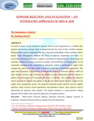 IJESM Volume 2, Issue 4 ISSN: 2320-0294
_________________________________________________________
A Quarterly Double-Blind Peer Reviewed Refereed Open Access International e-Journal - Included in the International Serial Directories
Indexed & Listed at: Ulrich's Periodicals Directory ©, U.S.A., Open J-Gage, India as well as in Cabell’s Directories of Publishing Opportunities, U.S.A.
International Journal of Engineering, Science and Mathematics
http://www.ijmra.us
62
December
2013
SUPPLIER SELECTION AND EVALUATION – AN
INTEGRATED APPROACH OF QFD & AHP
Ms. Sopnamayee Acharya
Dr. Sandeep Tiwari
ABSTRACT
In current scenario strong competitive pressure forces several organizations to available their
products and services, cheaper, faster and improved than the rivals to their valuable customer.
Managers have come to comprehend that they cannot do it individually without suitable vendors.
Supply Chain Management empower the flows of material, information and funds in a
association consisting of customers, suppliers, manufacturers and distributors, which beings raw
materials, maintain by internal operations complete with distribution of finished goods. In the
continually changing world, assortment of appropriate vender is facilitating in supply chain
management, selection of right vendor is extremely useful part of purchasing department. This
paper seeks to propose a methodology to integrate the Analytical Hierarchy Process (AHP) for
right supplier selection and evaluation and Quality Function Deployment (QFD) analysis to
enhance the effectiveness of outsourcing decisions. A selection that combines the subjective
factors and objective factors and attitude of the decision maker decide the best supplier in the
supply chain management system. The proposed integrated model could be used for supplier
selection, which involves several quantitative and qualitative factors. Also could be used to
determining the optimum order quantity. The propose method is a group decision making
approach which shadows the traditional approaches of supplier selection.
Keywords – Multi-criteria Decision Making, Operation Research, Supplier selection &
evaluation, Analytical Hierarchy Process, Quality Function Deployment

Asst. Prof, Institute of Business Management & Research, IPS Academy, Indore

Reader, The School of Studies in Mathematics, Vikram University, Ujjain, M.P.
 
