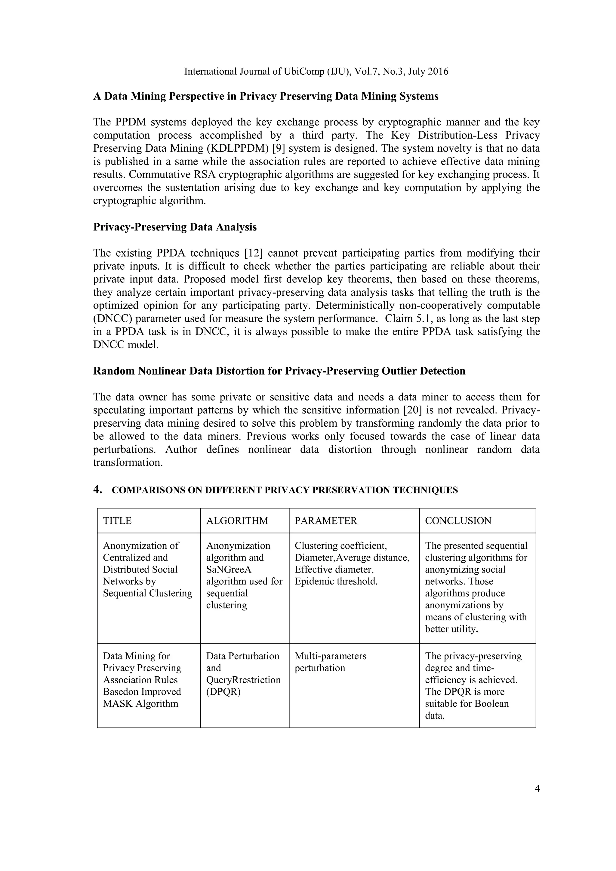 International Journal of UbiComp (IJU), Vol.7, No.3, July 2016
4
A Data Mining Perspective in Privacy Preserving Data Mining Systems
The PPDM systems deployed the key exchange process by cryptographic manner and the key
computation process accomplished by a third party. The Key Distribution-Less Privacy
Preserving Data Mining (KDLPPDM) [9] system is designed. The system novelty is that no data
is published in a same while the association rules are reported to achieve effective data mining
results. Commutative RSA cryptographic algorithms are suggested for key exchanging process. It
overcomes the sustentation arising due to key exchange and key computation by applying the
cryptographic algorithm.
Privacy-Preserving Data Analysis
The existing PPDA techniques [12] cannot prevent participating parties from modifying their
private inputs. It is difficult to check whether the parties participating are reliable about their
private input data. Proposed model first develop key theorems, then based on these theorems,
they analyze certain important privacy-preserving data analysis tasks that telling the truth is the
optimized opinion for any participating party. Deterministically non-cooperatively computable
(DNCC) parameter used for measure the system performance. Claim 5.1, as long as the last step
in a PPDA task is in DNCC, it is always possible to make the entire PPDA task satisfying the
DNCC model.
Random Nonlinear Data Distortion for Privacy-Preserving Outlier Detection
The data owner has some private or sensitive data and needs a data miner to access them for
speculating important patterns by which the sensitive information [20] is not revealed. Privacy-
preserving data mining desired to solve this problem by transforming randomly the data prior to
be allowed to the data miners. Previous works only focused towards the case of linear data
perturbations. Author defines nonlinear data distortion through nonlinear random data
transformation.
4. COMPARISONS ON DIFFERENT PRIVACY PRESERVATION TECHNIQUES
TITLE ALGORITHM PARAMETER CONCLUSION
Anonymization of
Centralized and
Distributed Social
Networks by
Sequential Clustering
Anonymization
algorithm and
SaNGreeA
algorithm used for
sequential
clustering
Clustering coefficient,
Diameter,Average distance,
Effective diameter,
Epidemic threshold.
The presented sequential
clustering algorithms for
anonymizing social
networks. Those
algorithms produce
anonymizations by
means of clustering with
better utility.
Data Mining for
Privacy Preserving
Association Rules
Basedon Improved
MASK Algorithm
Data Perturbation
and
QueryRrestriction
(DPQR)
Multi-parameters
perturbation
The privacy-preserving
degree and time-
efficiency is achieved.
The DPQR is more
suitable for Boolean
data.
 