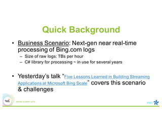 Quick Background
• Business Scenario: Next-gen near real-time
processing of Bing.com logs
– Size of raw logs: TBs per hour
– C# library for processing ~ in use for several years
• Yesterday’s talk “Five Lessons Learned in Building Streaming
Applications at Microsoft Bing Scale” covers this scenario
& challenges
 