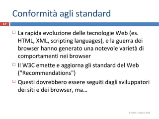 Conformità agli standard
 La rapida evoluzione delle tecnologie Web (es.
HTML, XML, scripting languages), e la guerra dei
browser hanno generato una notevole varietà di
comportamenti nei browser
 Il W3C emette e aggiorna gli standard del Web
("Recommendations")
 Questi dovrebbero essere seguiti dagli sviluppatori
dei siti e dei browser, ma…
R.Polillo - Marzo 2014
17
 