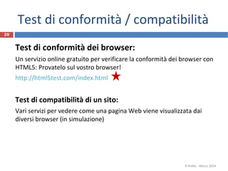 Test di conformità / compatibilità
Test di conformità dei browser:
Un servizio online gratuito per verificare la conformità dei browser con
HTML5: Provatelo sul vostro browser!
http://html5test.com/index.html
Test di compatibilità di un sito:
Vari servizi per vedere come una pagina Web viene visualizzata dai
diversi browser (in simulazione)
R.Polillo - Marzo 2014
20
 