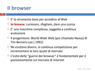 Il browser
 E' lo strumento base per accedere al Web
 to browse: curiosare, sfogliare, dare una scorsa
 E' una macchina complessa, soggetta a continua
evoluzione
 Il progenitore: World Wide Web (poi chiamato Nexus) di
Tim Berners-Lee ( 1991)
 Ne esistono diversi, in continua competizione per
incrementare le loro quote di mercato
 L'esito delle "guerre dei browser" è fondamentale per il
posizionamento sul mercato di Internet
R.Polillo - Marzo 2014
4
 