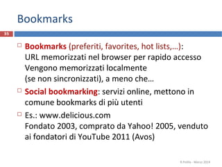 Bookmarks
 Bookmarks (preferiti, favorites, hot lists,…):
URL memorizzati nel browser per rapido accesso
Vengono memorizzati localmente
(se non sincronizzati), a meno che…
 Social bookmarking: servizi online, mettono in
comune bookmarks di più utenti
 Es.: www.delicious.com
Fondato 2003, comprato da Yahoo! 2005, venduto
ai fondatori di YouTube 2011 (Avos)
R.Polillo - Marzo 2014
35
 