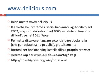 www.delicious.com
37
 Inizialmente www.del.icio.us
 Il sito che ha inventato il social bookmarking, fondato nel
2003, acquisito da Yahoo! nel 2005, venduto ai fondatori
di YouTube nel 2011 (Avos)
 Permette di salvare, taggare e condividere bookmarks
(che per default sono pubblici), gratuitamente
 Bottoni per bookmarking installabili sul proprio browser
 Accesso rapido: www.delicious.com/tag/<tag>
 http://en.wikipedia.org/wiki/Del.icio.us
R.Polillo - Marzo 2014
 