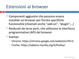 Estensioni al browser
 Componenti aggiuntivi che possono essere
installati sul browser per fornire specifiche
funzionalità (chiamati anche "add-on", "plugin",…)
 Realizzati da terze parti, che utilizzano le interfacce
programmative (API) del browser
 Esempi:
 Chrome: https://chrome.google.com/webstore?hl=it
 Firefox: https://addons.mozilla.org/it/firefox/
R.Polillo - Marzo 2014
38
 