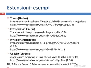 Estensioni: esempi
 Yoono (Firefox)
Interazione con Facebook, Twitter e Linkedin durante la navigazione
http://www.youtube.com/watch?v=BLPTQULcC6o (1:34)
 ImTranslator (Firefox)
Traduzione in tempo reale nella lingua scelta (0:44)
http://www.youtube.com/watch?v=O436cvXPnzU
 InvisibleHand (Firefox)
Propone il prezzo migliore di un prodotto/servizio selezionato
(1:26)
http://www.youtube.com/watch?v=ThFZeRYf_J8
 GooEdit (Chrome)
modifica un'immagine su una pagina Web, la salva e la twitta
http://www.youtube.com/watch?v=as1JdLpbBHc (1:06)
Thks A.Testa, V.Gennari, S.Antognazza per le demo video http://bit.ly/YEfY4L
R.Polillo - Marzo 2014
39
 