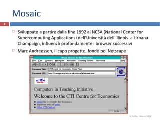 Mosaic
 Sviluppato a partire dalla fine 1992 al NCSA (National Center for
Supercomputing Applications) dell'Università dell'Illinois a Urbana-
Champaign, influenzò profondamente i browser successivi
 Marc Andreessen, il capo progetto, fondò poi Netscape
R.Polillo - Marzo 2014
8
 