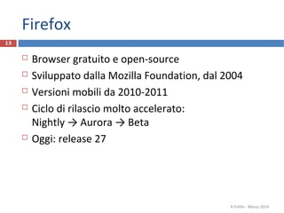 Firefox
 Browser gratuito e open-source
 Sviluppato dalla Mozilla Foundation, dal 2004
 Versioni mobili da 2010-2011
 Ciclo di rilascio molto accelerato:
Nightly → Aurora → Beta
 Oggi: release 27
R.Polillo - Marzo 2014
13
 