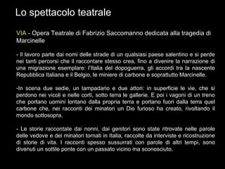 Lo spettacolo teatrale VIA  - Opera Teatrale di Fabrizio Saccomanno dedicata alla tragedia di Marcinelle - Il lavoro parte dai nomi delle strade di un qualsiasi paese salentino e si perde nei tanti percorsi che il raccontare stesso crea, fino a divenire la narrazione di una migrazione esemplare: l’Italia del dopoguerra, gli accordi tra la nascente Repubblica Italiana e il Belgio, le miniere di carbone e soprattutto Marcinelle. In scena due sedie, un lampadario e due attori: in superficie le vie, che si perdono nei vicoli e nelle corti, sotto terra le gallerie. E poi i vagoni di un treno che portano uomini lontano dalla propria terra e portano fuori dalla terra quel carbone che, nei racconti dei minatori un Dio furioso ha creato, rivoltando il mondo sottosopra. - Le storie raccontate dai nonni, dai genitori sono state ritrovate nelle parole delle vedove e dei minatori tornati in Italia, raccolte da interviste e ricostruzione di storie di vita. I racconti spesso sussurrati con parole di altri tempi, sono divenuti un sottile ponte con un passato vicino ma sconosciuto. 