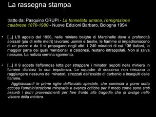 La rassegna stampa tratto da: Pasquino CRUPI -  La tonnellata umana, l'emigrazione calabrese 1870-1980   - Nuove Edizioni Barbaro, Bologna 1994 [ ...] L'8 agosto del 1956, nelle miniere belghe di Marcinelle dove a profondità abissali (più di mille metri) lavorano uomini e bestie, le fiamme si impadroniscono di un pozzo e da lì si propagano negli altri. I 240 minatori di cui 138 italiani, la maggior parte dei quali meridionali e calabresi, restano intrappolati. Non si salva nessuno. La notizia semina sgomento. [...] Il 9 agosto l'affannosa lotta per strappare i minatori sepolti nella miniera in fiamme dichiara la sua impotenza. Le squadre di soccorso non riescono a raggiungere nessuno dei minatori, strozzati dall'ossido di carbonio e inseguiti dalle fiamme.  Agghiaccianti le prime righe dell'inviato speciale, che comincia a porre sotto accusa l'amministrazione mineraria e avanza critiche per il modo come sono stati assunti i primi provvedimenti per fare fronte alla tragedia che si svolge nelle viscere della miniera. 