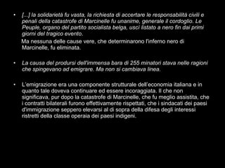 [...] la solidarietà fu vasta, la richiesta di accertare le responsabilità civili e penali della catastrofe di Marcinelle fu unanime, generale il cordoglio. Le Peuple, organo del partito socialista belga, uscì listato a nero fin dai primi giorni del tragico evento .  Ma nessuna delle cause vere, che determinarono l'inferno nero di Marcinelle, fu eliminata. La causa del prodursi dell'immensa bara di 255 minatori stava nelle ragioni che spingevano ad emigrare. Ma non si cambiava linea. L’emigrazione era una componente strutturale dell’economia italiana e in quanto tale doveva continuare ed essere incoraggiata. Il che non significava, pur dopo la catastrofe di Marcinelle, che fu meglio assistita, che i contratti bilaterali furono effettivamente rispettati, che i sindacati dei paesi d'immigrazione seppero elevarsi al di sopra della difesa degli interessi ristretti della classe operaia dei paesi indigeni. 