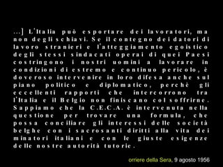 [...]  L'Italia può esportare dei lavoratori, ma non degli schiavi.  Se il contegno dei datori di lavoro stranieri e l'atteggiamento egoistico degli stessi sindacati operai di quei Paesi costringono i nostri uomini a lavorare in condizioni di estremo e continuo pericolo, è doveroso intervenire in loro difesa anche sul piano politico e diplomatico, perchè gli eccellenti rapporti che intercorrono tra l'Italia e il Belgio non finiscano col soffrirne. Sappiamo che la C.E.C.A. è intervenuta nella questione per trovare una formula, che possa conciliare gli interessi delle società belghe con i sacrosanti diritti alla vita dei minatori italiani e con le giuste esigenze delle nostre autorità tutorie.  Corriere della Sera , 9 agosto 1956 