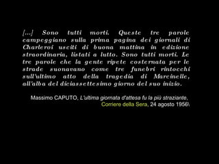 [...]  Sono tutti morti.  Queste tre parole campeggiano sulla prima pagina dei giornali di Charleroi usciti di buona mattina in edizione straordinaria, listati a lutto.  Sono tutti morti.  Le tre parole che la gente ripete costernata per le strade suonavano come tre funebri rintocchi sull'ultimo atto della tragedia di Marcinelle, all'alba del diciassettesimo giorno del suo inizio. Massimo CAPUTO,  L'ultima giornata d'attesa fu la più straziante ,  Corriere della Sera , 24 agosto 1956\ 