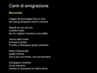 Canti di emigrazione Marcinelle   Laggiù nel borinagela terra è nera per tutti gli emigranti morti in miniera Sepolti ad uno ad uno complice oblio per lor vogliam riscossa e non addio Venuti dalla morte  le braccia strette Turiddu e Rodriguez gridan presente Morti di Marcinelle quella miniera non è più una tomba, ma una bandiera Compagno minatore la tua memoria riempie di coscienza la nostra storia  