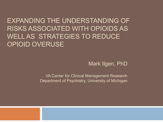 EXPANDING THE UNDERSTANDING OF
RISKS ASSOCIATED WITH OPIOIDS AS
WELL AS STRATEGIES TO REDUCE
OPIOID OVERUSE
Mark Ilgen, PhD
VA Center for Clinical Management Research
Department of Psychiatry, University of Michigan
 
