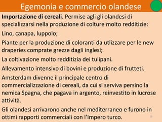Egemonia e commercio olandese
Importazione di cereali. Permise agli gli olandesi di
specializzarsi nella produzione di colture molto redditizie:
Lino, canapa, luppolo;
Piante per la produzione di coloranti da utlizzare per le new
draperies comprate grezze dagli inglesi;
La coltivazione molto redditizia dei tulipani.
Allevamento intensivo di bovini e produzione di frutteti.
Amsterdam divenne il principale centro di
commercializzazione di cereali, da cui si serviva persino la
nemica Spagna, che pagava in argento, reinvestito in lucrose
attività.
Gli olandesi arrivarono anche nel mediterraneo e furono in
ottimi rapporti commerciali con l’Impero turco.              10
 