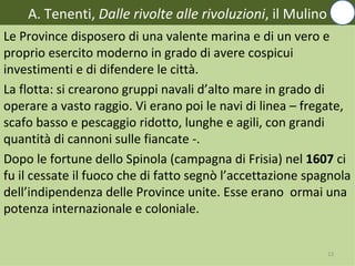 A. Tenenti, Dalle rivolte alle rivoluzioni, il Mulino
Le Province disposero di una valente marina e di un vero e
proprio esercito moderno in grado di avere cospicui
investimenti e di difendere le città.
La flotta: si crearono gruppi navali d’alto mare in grado di
operare a vasto raggio. Vi erano poi le navi di linea – fregate,
scafo basso e pescaggio ridotto, lunghe e agili, con grandi
quantità di cannoni sulle fiancate -.
Dopo le fortune dello Spinola (campagna di Frisia) nel 1607 ci
fu il cessate il fuoco che di fatto segnò l’accettazione spagnola
dell’indipendenza delle Province unite. Esse erano ormai una
potenza internazionale e coloniale.


                                                            13
 