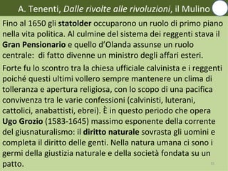 A. Tenenti, Dalle rivolte alle rivoluzioni, il Mulino
Fino al 1650 gli statolder occuparono un ruolo di primo piano
nella vita politica. Al culmine del sistema dei reggenti stava il
Gran Pensionario e quello d’Olanda assunse un ruolo
centrale: di fatto divenne un ministro degli affari esteri.
Forte fu lo scontro tra la chiesa ufficiale calvinista e i reggenti
poiché questi ultimi vollero sempre mantenere un clima di
tolleranza e apertura religiosa, con lo scopo di una pacifica
convivenza tra le varie confessioni (calvinisti, luterani,
cattolici, anabattisti, ebrei). È in questo periodo che opera
Ugo Grozio (1583-1645) massimo esponente della corrente
del giusnaturalismo: il diritto naturale sovrasta gli uomini e
completa il diritto delle genti. Nella natura umana ci sono i
germi della giustizia naturale e della società fondata su un
patto.                                                          15
 