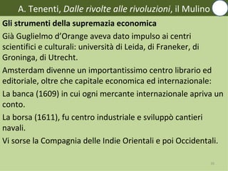 A. Tenenti, Dalle rivolte alle rivoluzioni, il Mulino
Gli strumenti della supremazia economica
Già Guglielmo d’Orange aveva dato impulso ai centri
scientifici e culturali: università di Leida, di Franeker, di
Groninga, di Utrecht.
Amsterdam divenne un importantissimo centro librario ed
editoriale, oltre che capitale economica ed internazionale:
La banca (1609) in cui ogni mercante internazionale apriva un
conto.
La borsa (1611), fu centro industriale e sviluppò cantieri
navali.
Vi sorse la Compagnia delle Indie Orientali e poi Occidentali.

                                                            16
 