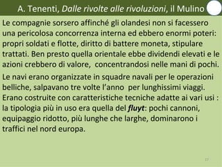 A. Tenenti, Dalle rivolte alle rivoluzioni, il Mulino
Le compagnie sorsero affinché gli olandesi non si facessero
una pericolosa concorrenza interna ed ebbero enormi poteri:
propri soldati e flotte, diritto di battere moneta, stipulare
trattati. Ben presto quella orientale ebbe dividendi elevati e le
azioni crebbero di valore, concentrandosi nelle mani di pochi.
Le navi erano organizzate in squadre navali per le operazioni
belliche, salpavano tre volte l’anno per lunghissimi viaggi.
Erano costruite con caratteristiche tecniche adatte ai vari usi :
la tipologia più in uso era quella del fluyt: pochi cannoni,
equipaggio ridotto, più lunghe che larghe, dominarono i
traffici nel nord europa.


                                                            17
 