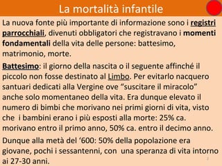 La mortalità infantile
La nuova fonte più importante di informazione sono i registri
parrocchiali, divenuti obbligatori che registravano i momenti
fondamentali della vita delle persone: battesimo,
matrimonio, morte.
Battesimo: il giorno della nascita o il seguente affinché il
Battesimo
piccolo non fosse destinato al Limbo. Per evitarlo nacquero
santuari dedicati alla Vergine ove “suscitare il miracolo”
anche solo momentaneo della vita. Era dunque elevato il
numero di bimbi che morivano nei primi giorni di vita, visto
che i bambini erano i più esposti alla morte: 25% ca.
morivano entro il primo anno, 50% ca. entro il decimo anno.
Dunque alla metà del ‘600: 50% della popolazione era
giovane, pochi i sessantenni, con una speranza di vita intorno
ai 27-30 anni.                                               2
 