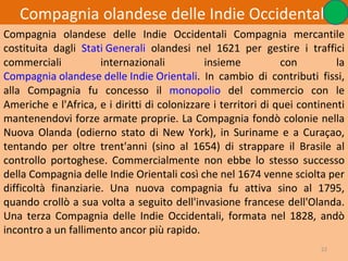 Compagnia olandese delle Indie Occidentali
Compagnia olandese delle Indie Occidentali Compagnia mercantile
costituita dagli Stati Generali olandesi nel 1621 per gestire i traffici
commerciali           internazionali          insieme           con         la
Compagnia olandese delle Indie Orientali. In cambio di contributi fissi,
alla Compagnia fu concesso il monopolio del commercio con le
Americhe e l'Africa, e i diritti di colonizzare i territori di quei continenti
mantenendovi forze armate proprie. La Compagnia fondò colonie nella
Nuova Olanda (odierno stato di New York), in Suriname e a Curaçao,
tentando per oltre trent'anni (sino al 1654) di strappare il Brasile al
controllo portoghese. Commercialmente non ebbe lo stesso successo
della Compagnia delle Indie Orientali così che nel 1674 venne sciolta per
difficoltà finanziarie. Una nuova compagnia fu attiva sino al 1795,
quando crollò a sua volta a seguito dell'invasione francese dell'Olanda.
Una terza Compagnia delle Indie Occidentali, formata nel 1828, andò
incontro a un fallimento ancor più rapido.
                                                                        22
 