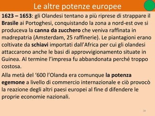Le altre potenze europee
1623 – 1653: gli Olandesi tentano a più riprese di strappare il
Brasile ai Portoghesi, conquistando la zona a nord-est ove si
produceva la canna da zucchero che veniva raffinata in
madrepatria (Amsterdam, 25 raffinerie). Le piantagioni erano
coltivate da schiavi importati dall’Africa per cui gli olandesi
attaccarono anche le basi di approvvigionamento situate in
Guinea. Al termine l’impresa fu abbandonata perché troppo
costosa.
Alla metà del ‘600 l’Olanda era comunque la potenza
egemone a livello di commercio internazionale e ciò provocò
la reazione degli altri paesi europei al fine d difendere le
proprie economie nazionali.

                                                           28
 