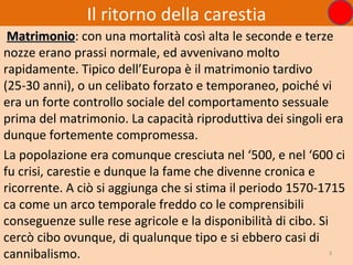 Il ritorno della carestia
 Matrimonio: con una mortalità così alta le seconde e terze
 Matrimonio
nozze erano prassi normale, ed avvenivano molto
rapidamente. Tipico dell’Europa è il matrimonio tardivo
(25-30 anni), o un celibato forzato e temporaneo, poiché vi
era un forte controllo sociale del comportamento sessuale
prima del matrimonio. La capacità riproduttiva dei singoli era
dunque fortemente compromessa.
La popolazione era comunque cresciuta nel ‘500, e nel ‘600 ci
fu crisi, carestie e dunque la fame che divenne cronica e
ricorrente. A ciò si aggiunga che si stima il periodo 1570-1715
ca come un arco temporale freddo co le comprensibili
conseguenze sulle rese agricole e la disponibilità di cibo. Si
cercò cibo ovunque, di qualunque tipo e si ebbero casi di
cannibalismo.                                                  3
 