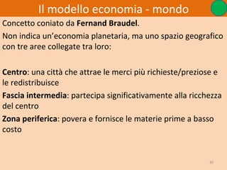 Il modello economia - mondo
Concetto coniato da Fernand Braudel.
Non indica un’economia planetaria, ma uno spazio geografico
con tre aree collegate tra loro:

Centro: una città che attrae le merci più richieste/preziose e
le redistribuisce
Fascia intermedia: partecipa significativamente alla ricchezza
del centro
Zona periferica: povera e fornisce le materie prime a basso
costo


                                                          30
 