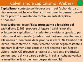 Calvinismo e capitalismo (Weber)
Capitalismo: contesto politico-sociale in cui l’abbondanza di
risorse economiche e la libertà di investimento permettono di
trarre profitto aumentando continuamente il capitale
disponibile.
Max Weber nel testo l’Etica protestante e lo spirito del
capitalismo (1905) propose di legare il calvinismo allo
sviluppo del capitalismo: il credente calvinista, angosciato per
il destino al lui riservato (predestinazione) era costantemente
alla ricerca di conferme della propria salvezza. Nell’ambito del
lavoro tali conferme furono ricercate nell’impegno costante a
superare la dimensione carnale e del peccato e nel fuggire il
vizio e l’ozio. Ciò provocò la nascita di una classe produttiva,
con un tenore di vita parco e sobrio, in cui la ricchezza veniva
reinvestita nel lavoro e non sperperata (nobiltà).            34
 