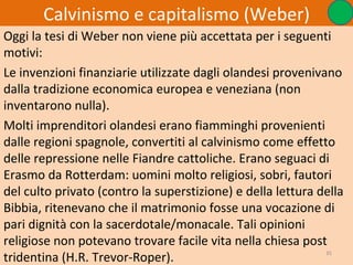 Calvinismo e capitalismo (Weber)
Oggi la tesi di Weber non viene più accettata per i seguenti
motivi:
Le invenzioni finanziarie utilizzate dagli olandesi provenivano
dalla tradizione economica europea e veneziana (non
inventarono nulla).
Molti imprenditori olandesi erano fiamminghi provenienti
dalle regioni spagnole, convertiti al calvinismo come effetto
delle repressione nelle Fiandre cattoliche. Erano seguaci di
Erasmo da Rotterdam: uomini molto religiosi, sobri, fautori
del culto privato (contro la superstizione) e della lettura della
Bibbia, ritenevano che il matrimonio fosse una vocazione di
pari dignità con la sacerdotale/monacale. Tali opinioni
religiose non potevano trovare facile vita nella chiesa post
tridentina (H.R. Trevor-Roper).                              35
 