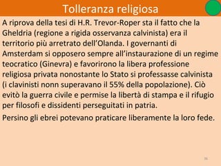 Tolleranza religiosa
A riprova della tesi di H.R. Trevor-Roper sta il fatto che la
Gheldria (regione a rigida osservanza calvinista) era il
territorio più arretrato dell’Olanda. I governanti di
Amsterdam si opposero sempre all’instaurazione di un regime
teocratico (Ginevra) e favorirono la libera professione
religiosa privata nonostante lo Stato si professasse calvinista
(i clavinisti nonn superavano il 55% della popolazione). Ciò
evitò la guerra civile e permise la libertà di stampa e il rifugio
per filosofi e dissidenti perseguitati in patria.
Persino gli ebrei potevano praticare liberamente la loro fede.



                                                             36
 