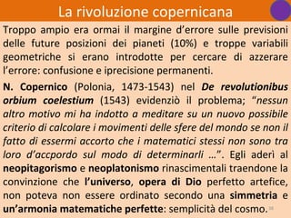 La rivoluzione copernicana
Troppo ampio era ormai il margine d’errore sulle previsioni
delle future posizioni dei pianeti (10%) e troppe variabili
geometriche si erano introdotte per cercare di azzerare
l’errore: confusione e iprecisione permanenti.
N. Copernico (Polonia, 1473-1543) nel De revolutionibus
orbium coelestium (1543) evidenziò il problema; “nessun
altro motivo mi ha indotto a meditare su un nuovo possibile
criterio di calcolare i movimenti delle sfere del mondo se non il
fatto di essermi accorto che i matematici stessi non sono tra
loro d’accpordo sul modo di determinarli …”. Egli aderì al
neopitagorismo e neoplatonismo rinascimentali traendone la
convinzione che l’universo, opera di Dio perfetto artefice,
non poteva non essere ordinato secondo una simmetria e
un’armonia matematiche perfette: semplicità del cosmo. 38
 