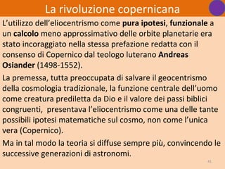 La rivoluzione copernicana
L’utilizzo dell’eliocentrismo come pura ipotesi, funzionale a
un calcolo meno approssimativo delle orbite planetarie era
stato incoraggiato nella stessa prefazione redatta con il
consenso di Copernico dal teologo luterano Andreas
Osiander (1498-1552).
La premessa, tutta preoccupata di salvare il geocentrismo
della cosmologia tradizionale, la funzione centrale dell’uomo
come creatura prediletta da Dio e il valore dei passi biblici
congruenti, presentava l’eliocentrismo come una delle tante
possibili ipotesi matematiche sul cosmo, non come l’unica
vera (Copernico).
Ma in tal modo la teoria si diffuse sempre più, convincendo le
successive generazioni di astronomi.
                                                          41
 