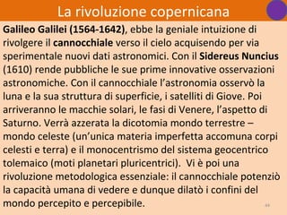 La rivoluzione copernicana
Galileo Galilei (1564-1642), ebbe la geniale intuizione di
rivolgere il cannocchiale verso il cielo acquisendo per via
sperimentale nuovi dati astronomici. Con il Sidereus Nuncius
(1610) rende pubbliche le sue prime innovative osservazioni
astronomiche. Con il cannocchiale l’astronomia osservò la
luna e la sua struttura di superficie, i satelliti di Giove. Poi
arriveranno le macchie solari, le fasi di Venere, l’aspetto di
Saturno. Verrà azzerata la dicotomia mondo terrestre –
mondo celeste (un’unica materia imperfetta accomuna corpi
celesti e terra) e il monocentrismo del sistema geocentrico
tolemaico (moti planetari pluricentrici). Vi è poi una
rivoluzione metodologica essenziale: il cannocchiale potenziò
la capacità umana di vedere e dunque dilatò i confini del
mondo percepito e percepibile.                                   44
 