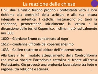 La reazione delle chiese
I più duri all’inizio furono proprio i protestanti visto il loro
richiamo alla centralità della scrittura e alla sua lettura
integrale e autentica. I cattolici maturarono più tardi la
condanna, permettendo inizialmente la lettura e la
discussione delle tesi di Copernico. Il clima mutò radicalmente
nei ‘600:
1600 – Giordano Bruno condannato al rogo
1612 – condanna ufficiale del copernicanesimo
1633 – Galileo costretto all’abiura dell’eliocentrismo.
Alla base vi fu il mutato atteggiamento della Controriforma
che voleva ribadire l’ortodossia cattolica di fronte all’eresia
Protestante. Ciò provocò una profonda lacerazione tra fede e
ragione, tra religione e scienza.                           47
 