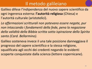 Il metodo galileiano
Galileo difese l’indipendenza del nuovo sapere scientifico da
ogni ingerenza esterna: l’autorità religiosa (Chiesa) e
l’autorità culturale (aristotelici).
Le affermazioni scritturali non potevano essere negate, pur
non intaccando i fondamenti della fede, pena la negazione
della validità della Bibbia scritta sotto ispirazione dello Spirito
santo (Card. Bellarmino).
Galileo sosteneva invece il una tale posizione danneggiava il
progresso del sapere scientifico e la stessa religione,
squalificata agli occhi dei credenti negando le evidenti
scoperte conquistate dalla scienza (lettere copernicane).


                                                               48
 
