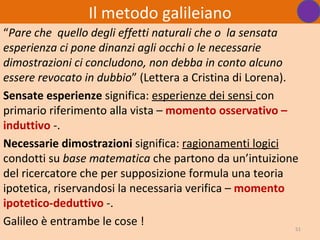 Il metodo galileiano
“Pare che quello degli effetti naturali che o la sensata
esperienza ci pone dinanzi agli occhi o le necessarie
dimostrazioni ci concludono, non debba in conto alcuno
essere revocato in dubbio” (Lettera a Cristina di Lorena).
Sensate esperienze significa: esperienze dei sensi con
primario riferimento alla vista – momento osservativo –
induttivo -.
Necessarie dimostrazioni significa: ragionamenti logici
condotti su base matematica che partono da un’intuizione
del ricercatore che per supposizione formula una teoria
ipotetica, riservandosi la necessaria verifica – momento
ipotetico-deduttivo -.
Galileo è entrambe le cose !                               51
 