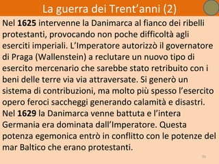 La guerra dei Trent’anni (2)
Nel 1625 intervenne la Danimarca al fianco dei ribelli
protestanti, provocando non poche difficoltà agli
eserciti imperiali. L’Imperatore autorizzò il governatore
di Praga (Wallenstein) a reclutare un nuovo tipo di
esercito mercenario che sarebbe stato retribuito con i
beni delle terre via via attraversate. Si generò un
sistema di contribuzioni, ma molto più spesso l’esercito
opero feroci saccheggi generando calamità e disastri.
Nel 1629 la Danimarca venne battuta e l’intera
Germania era dominata dall’Imperatore. Questa
potenza egemonica entrò in conflitto con le potenze del
mar Baltico che erano protestanti.
                                                     55
 