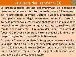 La guerra dei Trent’anni (3)
La preoccupazione destata dall’improvvisa ed egemonica
presenza imperiale sui territori tedeschi provocò l’intervento
del re protestante di Svezia Gustavo II Adolfo, preoccupato
dalla piega assunta dagli avvenimenti tedeschi. L’esercito
svedese prevedeva la coscrizione obbligatoria e in più vedeva
notevolmente rafforzato nel, quadrato tattico, snellito e più
rapido nei movimenti, il numero dei soldati con armi da
fuoco. Ciò provocò numerose vittorie svedesi e la fine di un
progetto egemonico imperiale sulla Germania.
Accanto all’impero si schierò l’altra grande potenza cattolica,
la Spagna, che fin dal 1621 era invischiata nella guerra. In più
con il 1621 scadeva la tregua (1609) stipulata con le Province
unite olandesi: tregua che gli spagnoli ritenevano poco
onorevole e che volevano rsicattare.                        57
 